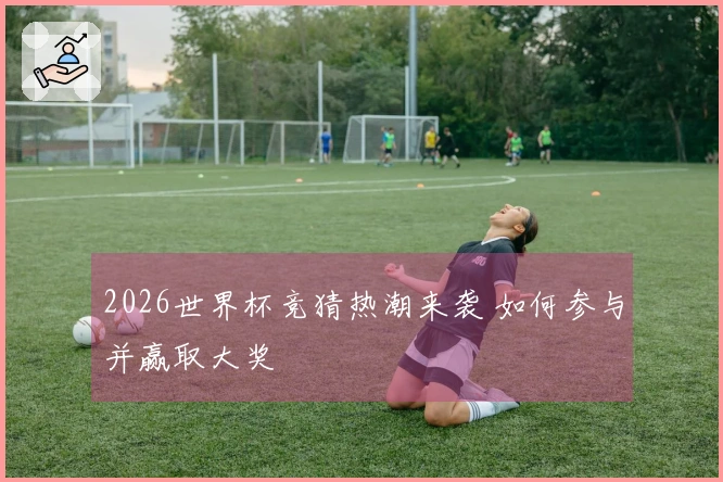 2026世界杯竞猜热潮来袭 如何参与并赢取大奖