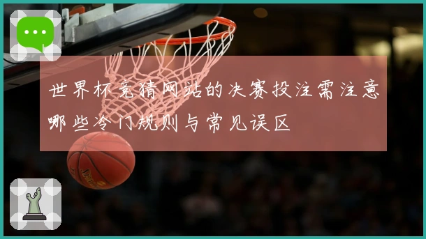 世界杯竞猜网站的决赛投注需注意哪些冷门规则与常见误区