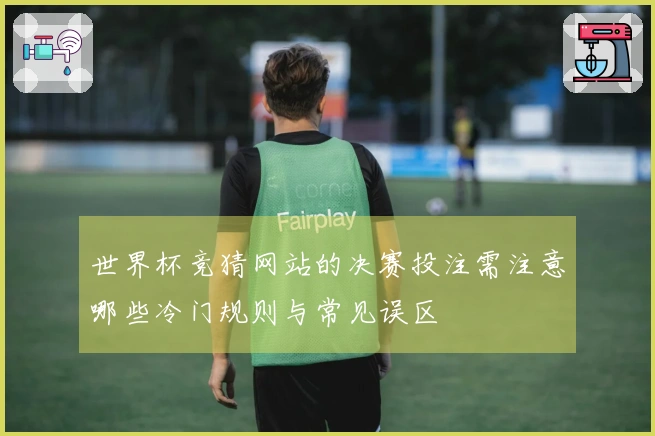世界杯竞猜网站的决赛投注需注意哪些冷门规则与常见误区